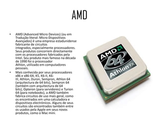 AMDAMD (Advanced Micro Devices) (ou em Tradução literal: Micro Dispositivos Avançados) é uma empresa estadunidense fabricante de circuitos integrados, especialmente processadores. Seus produtos concorrem directamente com os processadores fabricados pela Intel. Seu produto mais famoso na década de 1990 foi o processador Athlon, utilizado em computadores pessoais.Mais conhecida por seus processadores x86 e x86-64; K5, K6-II, K6-III, Athlon, Duron, Sempron, Athlon 64 (arquitectura de 64 bits), Sempron 64 (também com arquitectura de 64 bits), Opteron (para servidores) e Turion 64 (para notebooks), a AMD também fabrica circuitos de uso mais geral, como os encontrados em uma calculadora e dispositivos electrónicos. Alguns de seus circuitos são encontrados também entre os usados pela Apple em seus novos produtos, como o Mac mini.