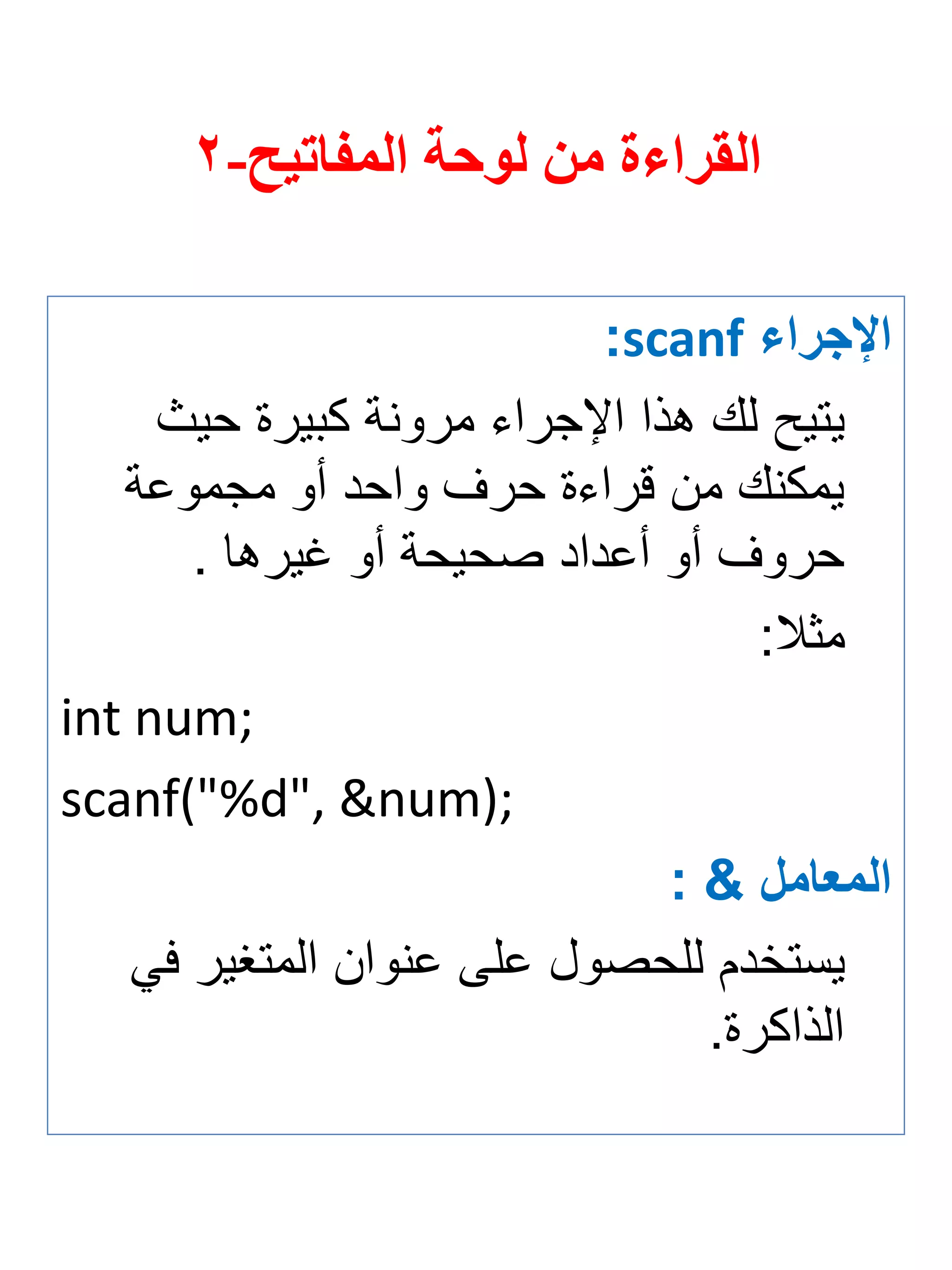 القراءة من لوحة المفاتيح- 2 
الإجرا scanf : 
يتيح لك هذا الإجراي مرونة كبيرة حيث 
يمكنك من قراية حرف واحد أو مجموعة 
حروف أو أعداد صحيحة أو غيرها . 
مثلا: 
int num; 
scanf("%d", &num); 
المعامل & : 
يستخدم للحصول على عنوان المتغير في 
الذاكرة. 
 