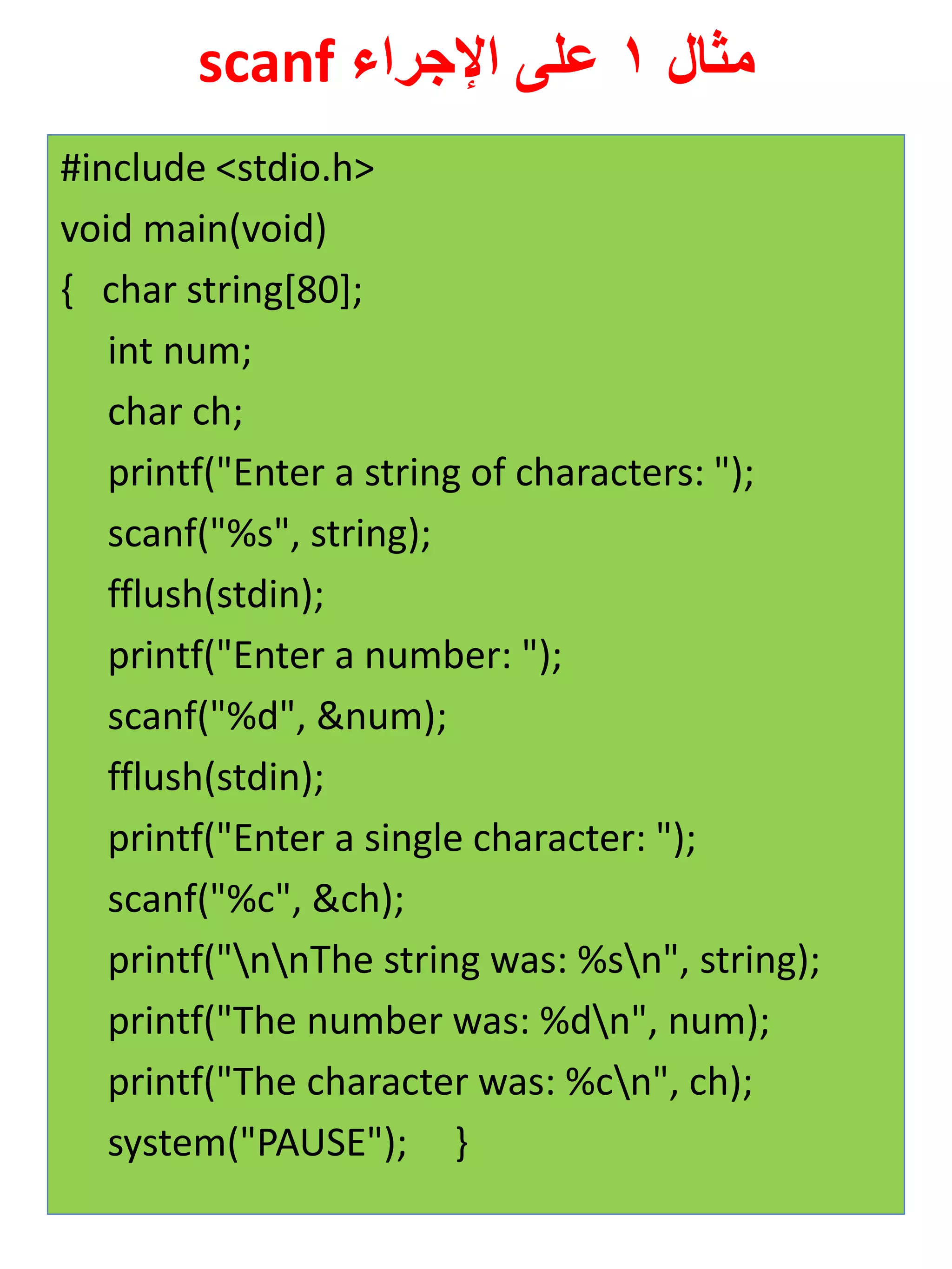 مثال 1 على الإجراء scanf 
#include <stdio.h> 
void main(void) 
{ char string[80]; 
int num; 
char ch; 
printf("Enter a string of characters: "); 
scanf("%s", string); 
fflush(stdin); 
printf("Enter a number: "); 
scanf("%d", &num); 
fflush(stdin); 
printf("Enter a single character: "); 
scanf("%c", &ch); 
printf("nnThe string was: %sn", string); 
printf("The number was: %dn", num); 
printf("The character was: %cn", ch); 
system("PAUSE"); } 
 