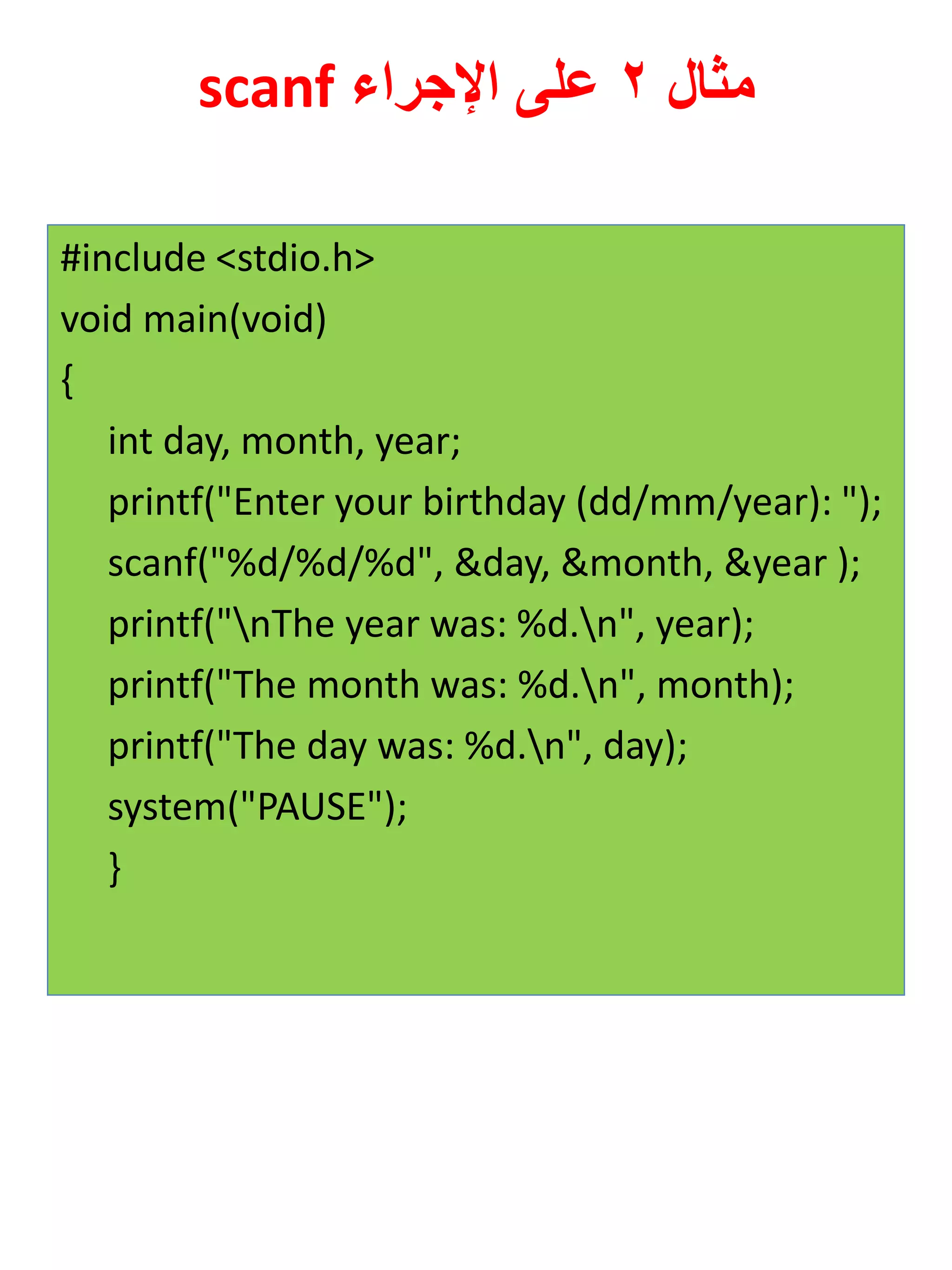 مثال 2 على الإجراء scanf 
#include <stdio.h> 
void main(void) 
{ 
int day, month, year; 
printf("Enter your birthday (dd/mm/year): "); 
scanf("%d/%d/%d", &day, &month, &year ); 
printf("nThe year was: %d.n", year); 
printf("The month was: %d.n", month); 
printf("The day was: %d.n", day); 
system("PAUSE"); 
}  