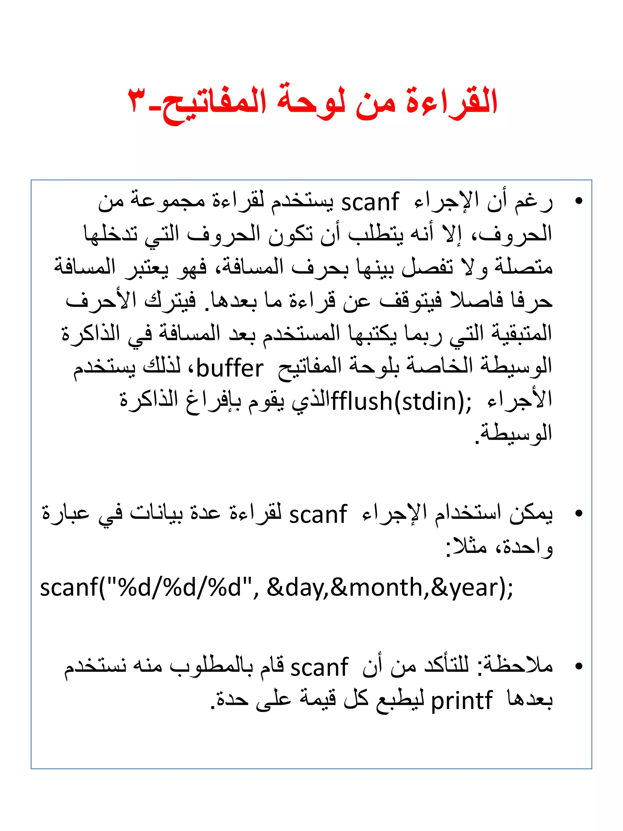 القراءة من لوحة المفاتيح- 3 
• رغم أن الإجراي scanf يستخدم لقراية مجموعة من 
الحروفة إلا أنه يتطلب أن تكون الحروف التي تدخلها 
متصلة ولا ت صل بينها بحرف المسافةة فهو ي تبر المسافة 
حرفا فاصلا فيتوقف عن قراية ما ب دها. فيترك الأحرف 
المتبقية التي ربما يكتبها المستخدم ب د المسافة في الذاكرة 
الوسيطة الخاصة بلوحة الم اتيح buffer ة لذلك يستخدم 
الأجراي fflush(stdin); الذي يقوم بإفراغ الذاكرة 
الوسيطة. 
• يمكن استخدام الإجراي scanf لقراية عدة بيانات في عبارة 
واحدةة مثلا: 
scanf("%d/%d/%d", &day,&month,&year); 
• ملاح ة: للتأكد من أن scanf قام بالمطلوب منه نستخدم 
ب دها printf ليطبع كل قيمة على حدة. 
 