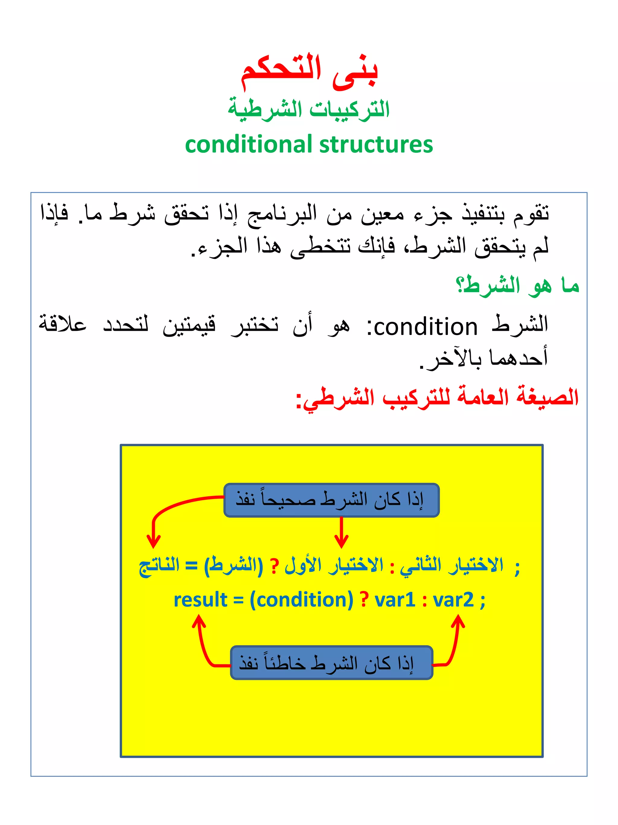 بنى التحكم 
التركيبات الشرطية 
conditional structures 
تقوم بتن يذ جزي م ين من البرنامج إذا تحقق شرط ما. فإذا 
لم يتحقق الشرطة فإنك تتخطى هذا الجزي. 
ما هو الشرط؟ 
الشرط condition : هو أن تختبر قيمتين لتحدد علاقة 
أحدهما بالآخر. 
الصيغة العامة للتركيب الشرطي: 
إذا كان الشرط صحيحاً ن ذ 
الناتج = (الشرط ) ? الاختيار الأول : الاختيار الثاني ; 
result = (condition) ? var1 : var2 ; 
إذا كان الشرط خاطئاً ن ذ 
 