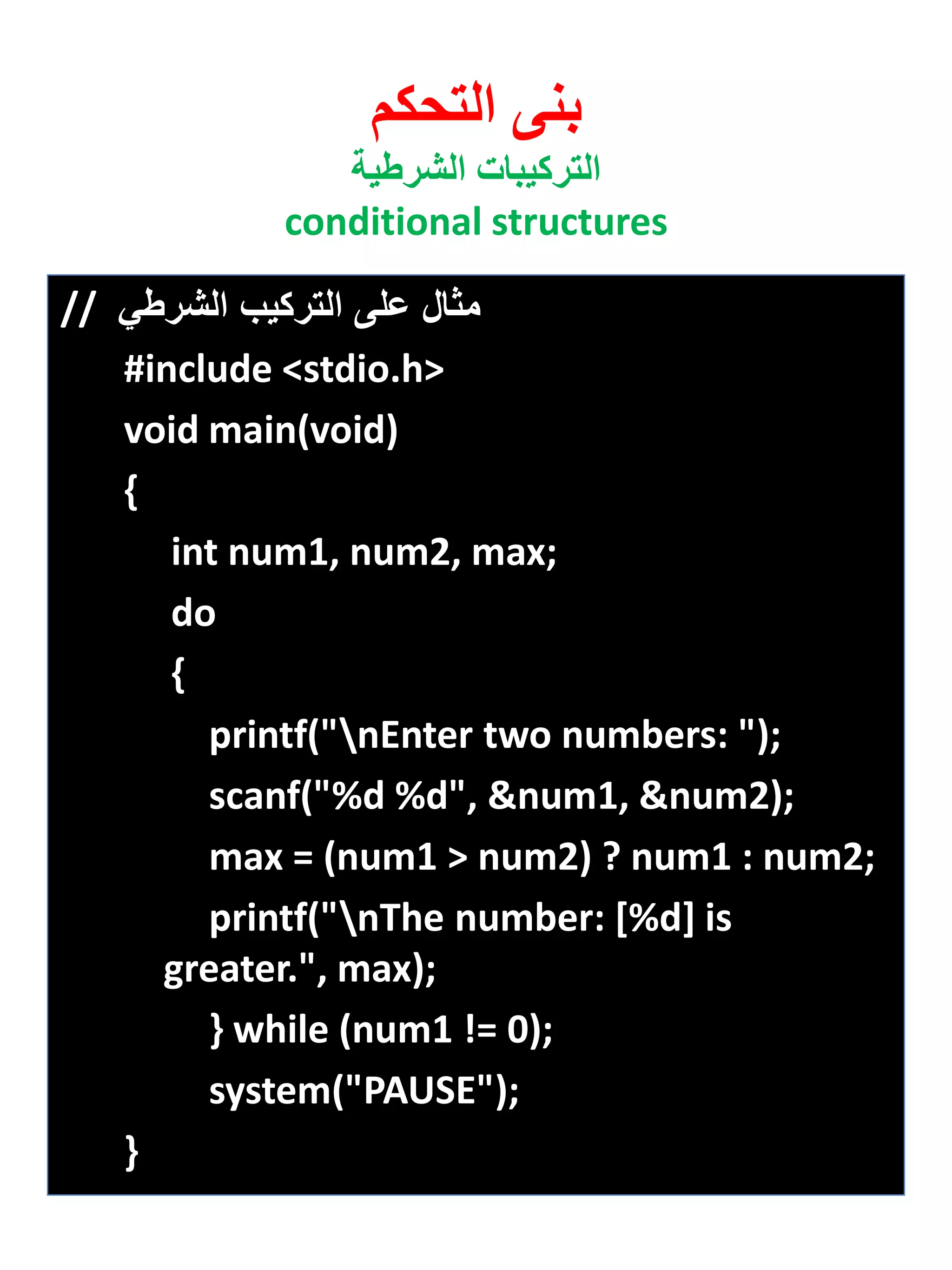 بنى التحكم 
التركيبات الشرطية 
conditional structures 
مثال على التركيب الشرطي // 
#include <stdio.h> 
void main(void) 
{ 
int num1, num2, max; 
do 
{ 
printf("nEnter two numbers: "); 
scanf("%d %d", &num1, &num2); 
max = (num1 > num2) ? num1 : num2; 
printf("nThe number: [%d] is greater.", max); 
} while (num1 != 0); 
system("PAUSE"); 
} 
 