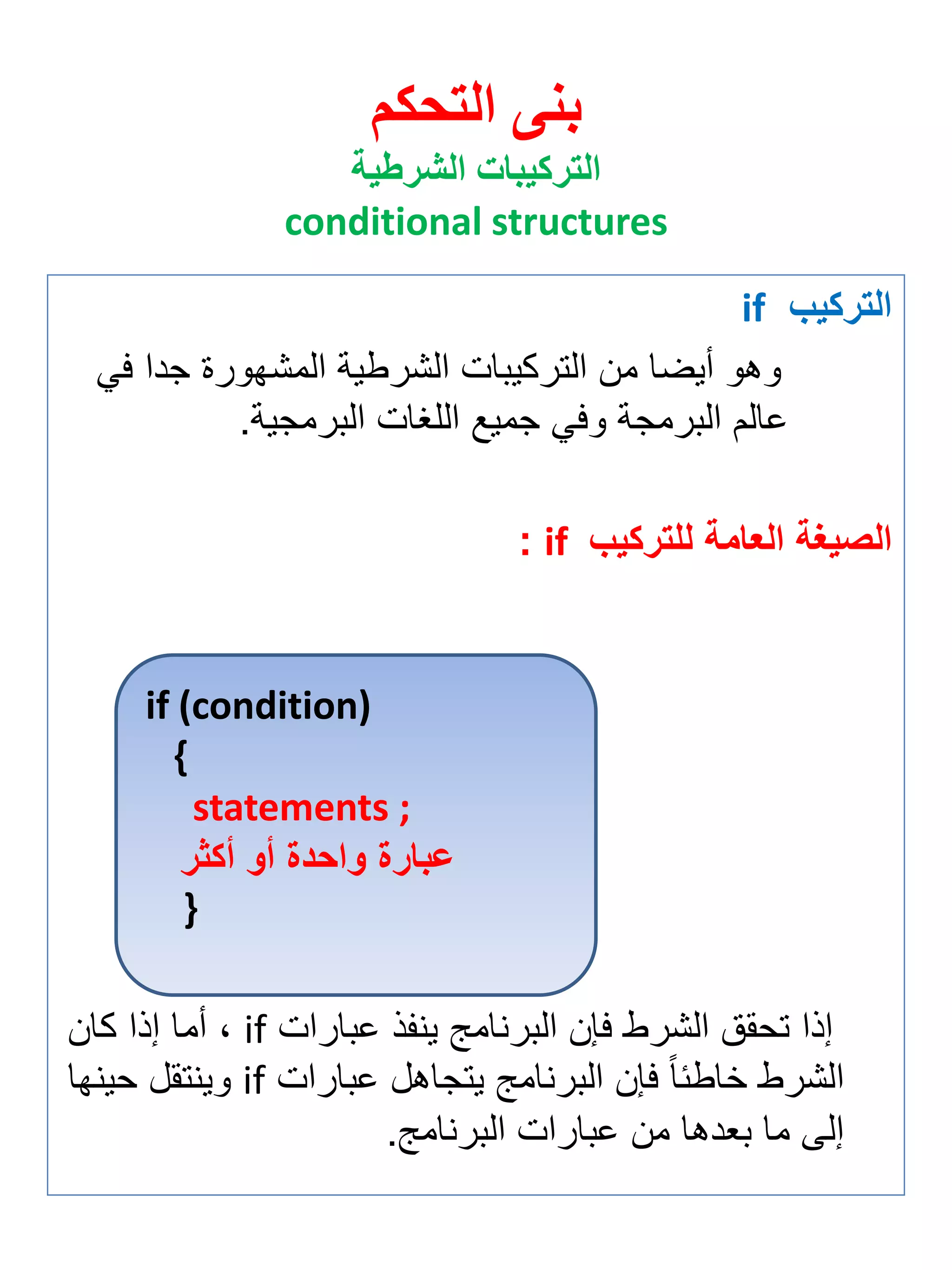 التركيب if 
وهو أيضا من التركيبات الشرطية المشهورة جدا في 
عالم البرمجة وفي جميع اللغات البرمجية. 
الصيغة العامة للتركيب if : 
إذا تحقق الشرط فإن البرنامج ين ذ عبارات if ة أما إذا كان 
الشرط خاطئاً فإن البرنامج يتجاهل عبارات if وينتقل حينها 
إلى ما ب دها من عبارات البرنامج. 
بنى التحكم 
التركيبات الشرطية 
conditional structures 
if (condition) 
{ 
statements ; 
عبارة واحدة أو أكثر 
} 
 