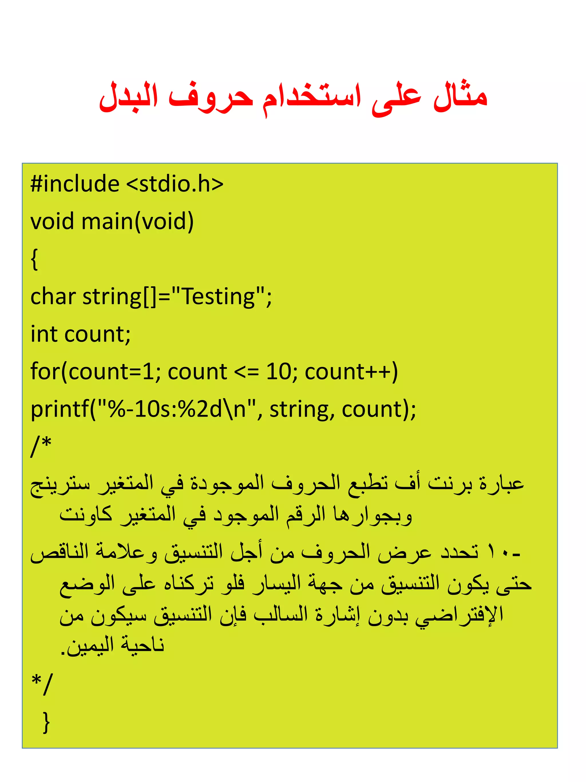 مثال على استخدام حروف البدل 
#include <stdio.h> 
void main(void) 
{ 
char string[]="Testing"; 
int count; 
for(count=1; count <= 10; count++) 
printf("%-10s:%2dn", string, count); 
/* 
عبارة برنت أف تطبع الحروف الموجودة في المتغير سترينج 
وبجوارها الرقم الموجود في المتغير كاونت 
- 10 تحدد عرض الحروف من أجل التنسيق وعلامة الناقص 
حتى يكون التنسيق من جهة اليسار فلو تركناه على الوضع 
الإفتراضي بدون إشارة السالب فإن التنسيق سيكون من 
ناحية اليمين. 
*/ 
} 
 