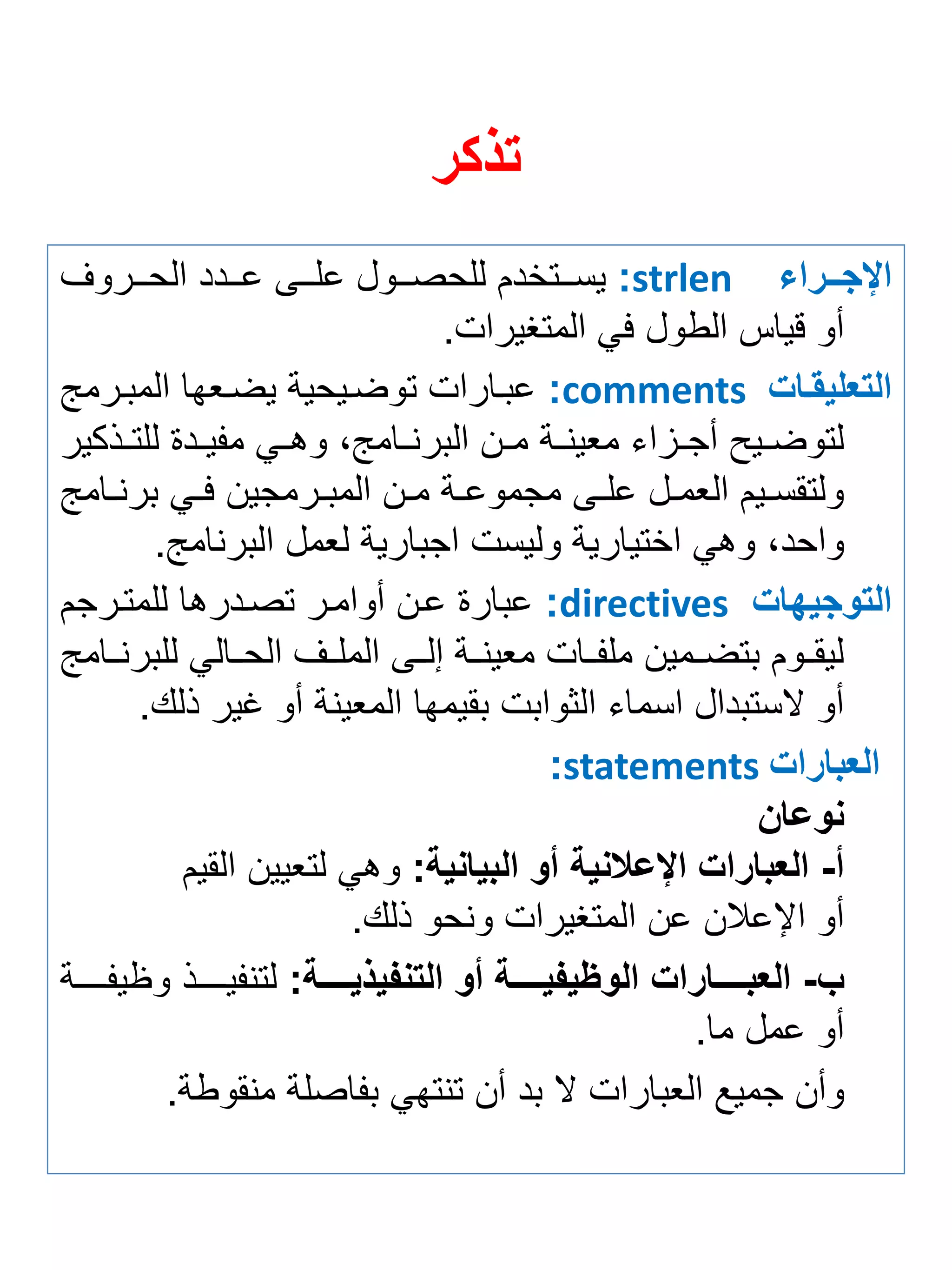 تذكر 
الإجررررا strlen : يستتتتخدم للحصتتتول علتتتى عتتتدد الحتتتروف 
أو قياس الطول في المتغيرات. 
التعليقرا comments : عبتارات توضتيحية يضت ها المبترمج 
لتوضتتيح أجتتزاي م ينتتة متتن البرنتتامجة وهتتي م يتتدة للتتتذكير 
ولتقستتيم ال متتل علتتى مجموعتتة متتن المبتترمجين فتتي برنتتامج 
واحدة وهي اختيارية وليست اجبارية ل مل البرنامج. 
التوجيها directives : عبارة عتن أوامتر تصتدرها للمتترجم 
ليقتتوم بتضتتمين مل تتات م ينتتة إلتتى الملتتف الحتتالي للبرنتتامج 
أو لاستبدال اسماي الثوابت بقيمها الم ينة أو غير ذلك. 
العبارا statements : 
نوعان 
أ- العبارا الإعلانية أو البيانية: وهي لت يين القيم 
أو الإعلان عن المتغيرات ونحو ذلك. 
ب- العبررررررارا الوأي يررررررة أو التن ي يررررررة: لتن يتتتتتتذ و ي تتتتتتة 
أو عمل ما. 
وأن جميع ال بارات لا بد أن تنتهي ب اصلة منقوطة. 
 