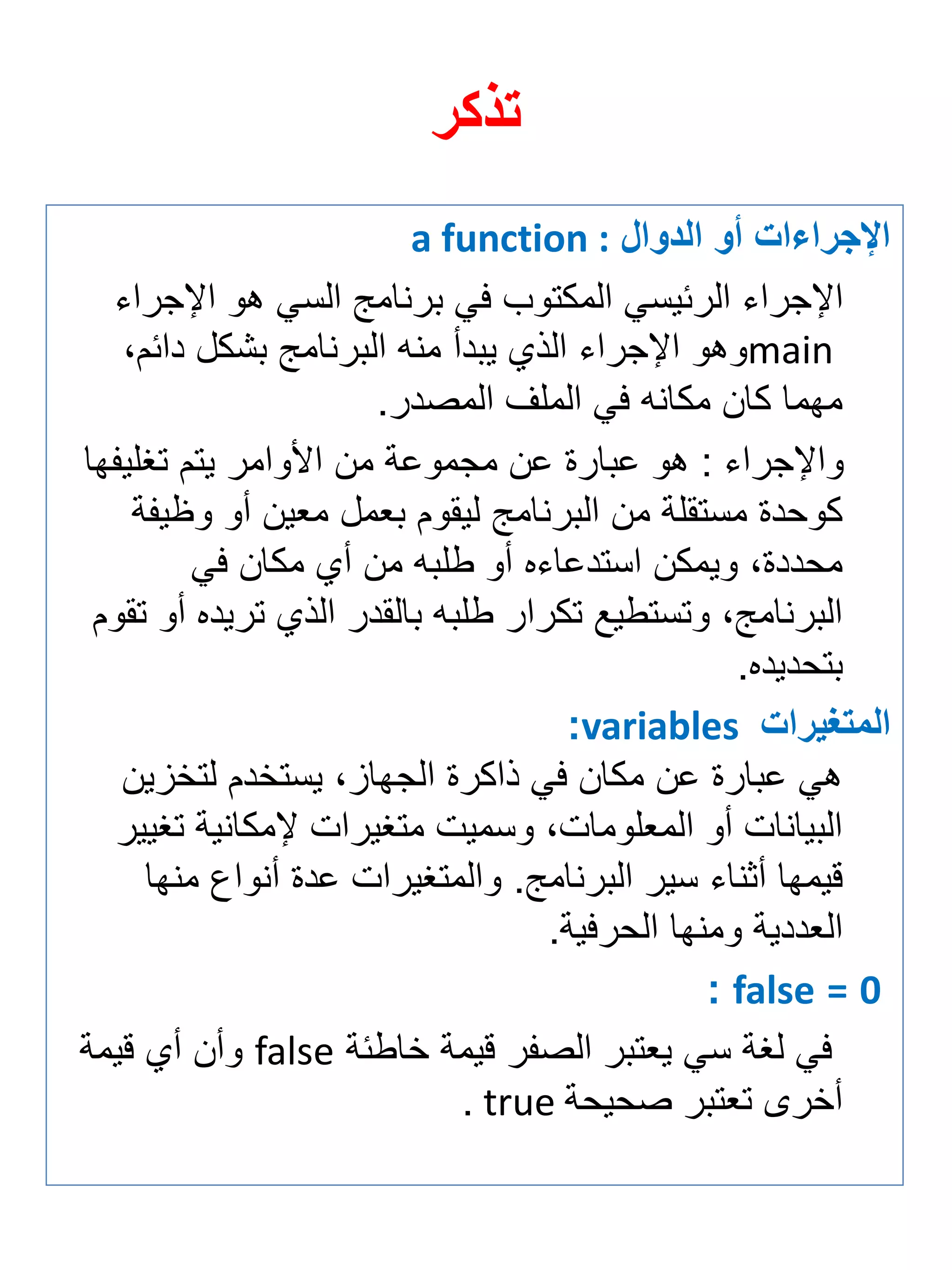 تذكر 
الإجرا ا أو الدوال a function : 
الإجراي الرئيسي المكتوب في برنامج السي هو الإجراي 
main وهو الإجراي الذي يبدأ منه البرنامج بشكل دائمة 
مهما كان مكانه في الملف المصدر. 
والإجراي : هو عبارة عن مجموعة من الأوامر يتم تغلي ها 
كوحدة مستقلة من البرنامج ليقوم ب مل م ين أو و ي ة 
محددةة ويمكن استدعايه أو طلبه من أي مكان في 
البرنامجة وتستطيع تكرار طلبه بالقدر الذي تريده أو تقوم 
بتحديده. 
المتغيرا variables : 
هي عبارة عن مكان في ذاكرة الجهازة يستخدم لتخزين 
البيانات أو الم لوماتة وسميت متغيرات لإمكانية تغيير 
قيمها أثناي سير البرنامج. والمتغيرات عدة أنواع منها 
ال ددية ومنها الحرفية. 
0 = false : 
في لغة سي ي تبر الص ر قيمة خاطئة false وأن أي قيمة 
أخرى ت تبر صحيحة true . 
 