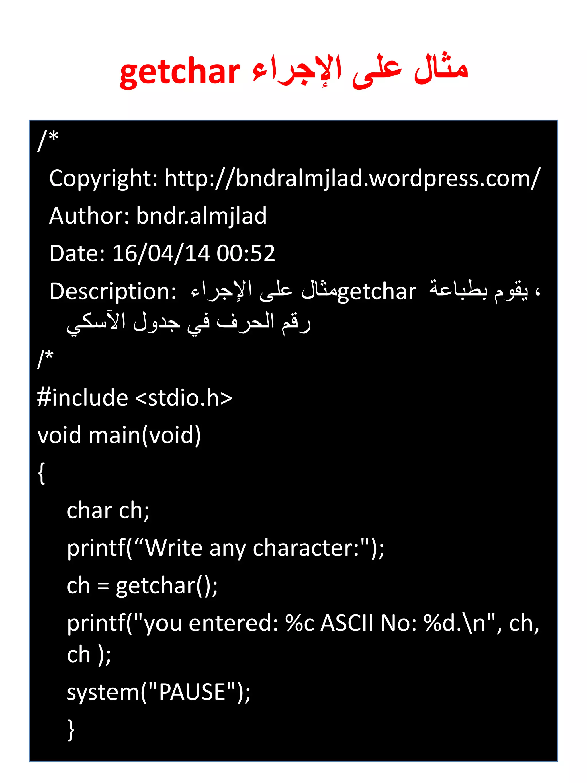 /* 
Copyright: http://bndralmjlad.wordpress.com/ 
Author: bndr.almjlad 
Date: 16/04/14 00:52 
Description: مثال على الإجراي getchar ة يقوم بطباعة 
رقم الحرف في جدول الآسكي 
/* 
#include <stdio.h> 
void main(void) 
{ 
char ch; 
printf(“Write any character:"); 
ch = getchar(); 
printf("you entered: %c ASCII No: %d.n", ch, ch ); 
system("PAUSE"); 
} 
مثال على الإجراء getchar 
 