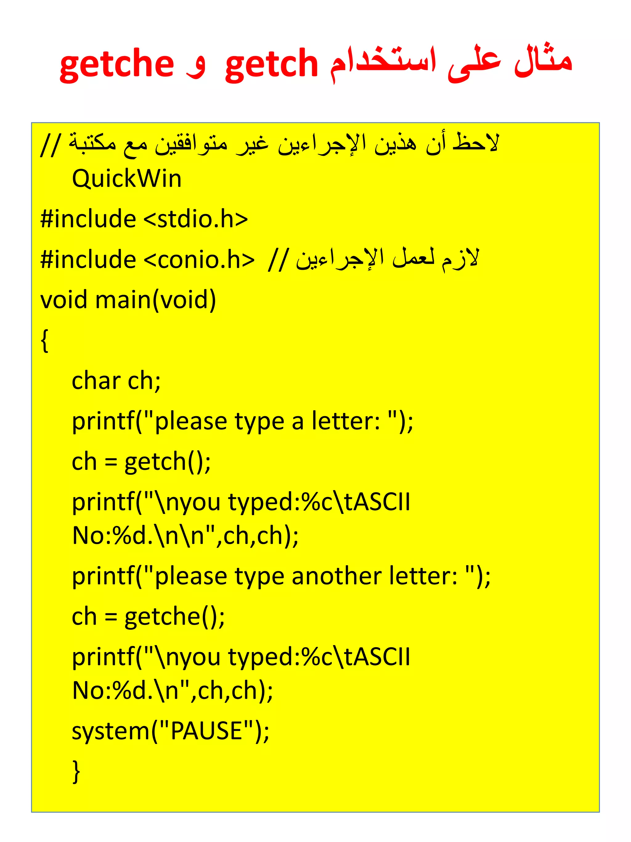 مثال على استخدام getch و getche 
// لاح أن هذين الإجرايين غير متوافقين مع مكتبة 
QuickWin 
#include <stdio.h> 
#include <conio.h> // لازم ل مل الإجرايين 
void main(void) 
{ 
char ch; 
printf("please type a letter: "); 
ch = getch(); 
printf("nyou typed:%ctASCII No:%d.nn",ch,ch); 
printf("please type another letter: "); 
ch = getche(); 
printf("nyou typed:%ctASCII No:%d.n",ch,ch); 
system("PAUSE"); 
} 
 