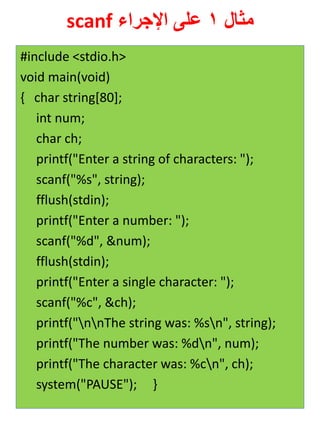 مثال 1 على الإجراء scanf 
#include <stdio.h> 
void main(void) 
{ char string[80]; 
int num; 
char ch; 
printf("Enter a string of characters: "); 
scanf("%s", string); 
fflush(stdin); 
printf("Enter a number: "); 
scanf("%d", &num); 
fflush(stdin); 
printf("Enter a single character: "); 
scanf("%c", &ch); 
printf("nnThe string was: %sn", string); 
printf("The number was: %dn", num); 
printf("The character was: %cn", ch); 
system("PAUSE"); } 
 
