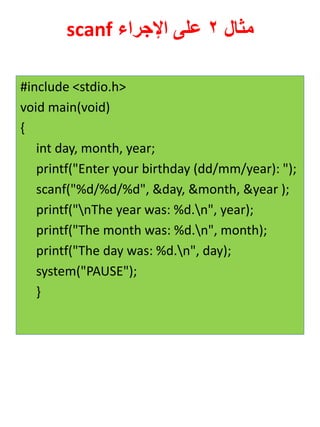 مثال 2 على الإجراء scanf 
#include <stdio.h> 
void main(void) 
{ 
int day, month, year; 
printf("Enter your birthday (dd/mm/year): "); 
scanf("%d/%d/%d", &day, &month, &year ); 
printf("nThe year was: %d.n", year); 
printf("The month was: %d.n", month); 
printf("The day was: %d.n", day); 
system("PAUSE"); 
}  