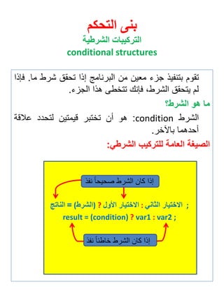 بنى التحكم 
التركيبات الشرطية 
conditional structures 
تقوم بتن يذ جزي م ين من البرنامج إذا تحقق شرط ما. فإذا 
لم يتحقق الشرطة فإنك تتخطى هذا الجزي. 
ما هو الشرط؟ 
الشرط condition : هو أن تختبر قيمتين لتحدد علاقة 
أحدهما بالآخر. 
الصيغة العامة للتركيب الشرطي: 
إذا كان الشرط صحيحاً ن ذ 
الناتج = (الشرط ) ? الاختيار الأول : الاختيار الثاني ; 
result = (condition) ? var1 : var2 ; 
إذا كان الشرط خاطئاً ن ذ 
 