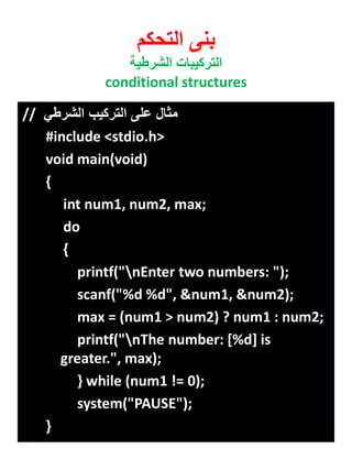 بنى التحكم 
التركيبات الشرطية 
conditional structures 
مثال على التركيب الشرطي // 
#include <stdio.h> 
void main(void) 
{ 
int num1, num2, max; 
do 
{ 
printf("nEnter two numbers: "); 
scanf("%d %d", &num1, &num2); 
max = (num1 > num2) ? num1 : num2; 
printf("nThe number: [%d] is greater.", max); 
} while (num1 != 0); 
system("PAUSE"); 
} 
 