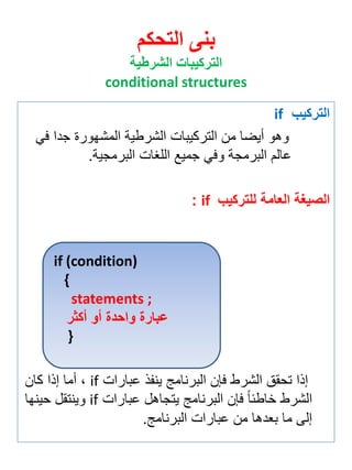 التركيب if 
وهو أيضا من التركيبات الشرطية المشهورة جدا في 
عالم البرمجة وفي جميع اللغات البرمجية. 
الصيغة العامة للتركيب if : 
إذا تحقق الشرط فإن البرنامج ين ذ عبارات if ة أما إذا كان 
الشرط خاطئاً فإن البرنامج يتجاهل عبارات if وينتقل حينها 
إلى ما ب دها من عبارات البرنامج. 
بنى التحكم 
التركيبات الشرطية 
conditional structures 
if (condition) 
{ 
statements ; 
عبارة واحدة أو أكثر 
} 
 