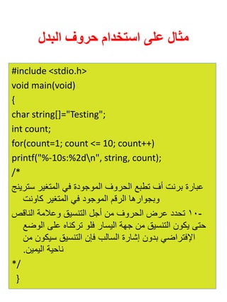 مثال على استخدام حروف البدل 
#include <stdio.h> 
void main(void) 
{ 
char string[]="Testing"; 
int count; 
for(count=1; count <= 10; count++) 
printf("%-10s:%2dn", string, count); 
/* 
عبارة برنت أف تطبع الحروف الموجودة في المتغير سترينج 
وبجوارها الرقم الموجود في المتغير كاونت 
- 10 تحدد عرض الحروف من أجل التنسيق وعلامة الناقص 
حتى يكون التنسيق من جهة اليسار فلو تركناه على الوضع 
الإفتراضي بدون إشارة السالب فإن التنسيق سيكون من 
ناحية اليمين. 
*/ 
} 
 
