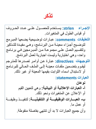 تذكر 
الإجررررا strlen : يستتتتخدم للحصتتتول علتتتى عتتتدد الحتتتروف 
أو قياس الطول في المتغيرات. 
التعليقرا comments : عبتارات توضتيحية يضت ها المبترمج 
لتوضتتيح أجتتزاي م ينتتة متتن البرنتتامجة وهتتي م يتتدة للتتتذكير 
ولتقستتيم ال متتل علتتى مجموعتتة متتن المبتترمجين فتتي برنتتامج 
واحدة وهي اختيارية وليست اجبارية ل مل البرنامج. 
التوجيها directives : عبارة عتن أوامتر تصتدرها للمتترجم 
ليقتتوم بتضتتمين مل تتات م ينتتة إلتتى الملتتف الحتتالي للبرنتتامج 
أو لاستبدال اسماي الثوابت بقيمها الم ينة أو غير ذلك. 
العبارا statements : 
نوعان 
أ- العبارا الإعلانية أو البيانية: وهي لت يين القيم 
أو الإعلان عن المتغيرات ونحو ذلك. 
ب- العبررررررارا الوأي يررررررة أو التن ي يررررررة: لتن يتتتتتتذ و ي تتتتتتة 
أو عمل ما. 
وأن جميع ال بارات لا بد أن تنتهي ب اصلة منقوطة. 
 