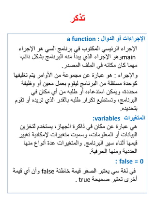 تذكر 
الإجرا ا أو الدوال a function : 
الإجراي الرئيسي المكتوب في برنامج السي هو الإجراي 
main وهو الإجراي الذي يبدأ منه البرنامج بشكل دائمة 
مهما كان مكانه في الملف المصدر. 
والإجراي : هو عبارة عن مجموعة من الأوامر يتم تغلي ها 
كوحدة مستقلة من البرنامج ليقوم ب مل م ين أو و ي ة 
محددةة ويمكن استدعايه أو طلبه من أي مكان في 
البرنامجة وتستطيع تكرار طلبه بالقدر الذي تريده أو تقوم 
بتحديده. 
المتغيرا variables : 
هي عبارة عن مكان في ذاكرة الجهازة يستخدم لتخزين 
البيانات أو الم لوماتة وسميت متغيرات لإمكانية تغيير 
قيمها أثناي سير البرنامج. والمتغيرات عدة أنواع منها 
ال ددية ومنها الحرفية. 
0 = false : 
في لغة سي ي تبر الص ر قيمة خاطئة false وأن أي قيمة 
أخرى ت تبر صحيحة true . 
 