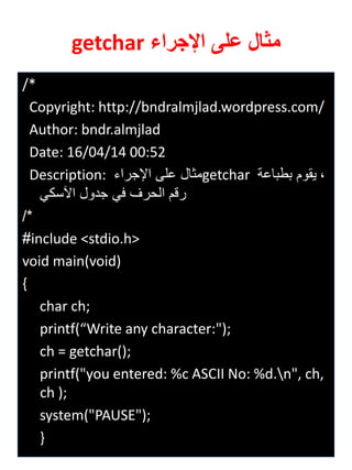 /* 
Copyright: http://bndralmjlad.wordpress.com/ 
Author: bndr.almjlad 
Date: 16/04/14 00:52 
Description: مثال على الإجراي getchar ة يقوم بطباعة 
رقم الحرف في جدول الآسكي 
/* 
#include <stdio.h> 
void main(void) 
{ 
char ch; 
printf(“Write any character:"); 
ch = getchar(); 
printf("you entered: %c ASCII No: %d.n", ch, ch ); 
system("PAUSE"); 
} 
مثال على الإجراء getchar 
 