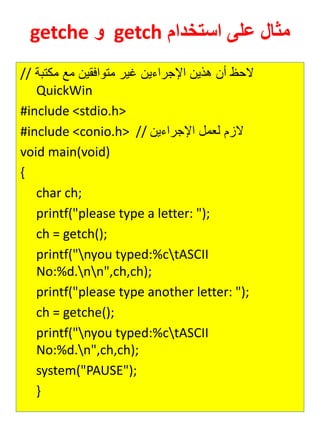 مثال على استخدام getch و getche 
// لاح أن هذين الإجرايين غير متوافقين مع مكتبة 
QuickWin 
#include <stdio.h> 
#include <conio.h> // لازم ل مل الإجرايين 
void main(void) 
{ 
char ch; 
printf("please type a letter: "); 
ch = getch(); 
printf("nyou typed:%ctASCII No:%d.nn",ch,ch); 
printf("please type another letter: "); 
ch = getche(); 
printf("nyou typed:%ctASCII No:%d.n",ch,ch); 
system("PAUSE"); 
} 
 