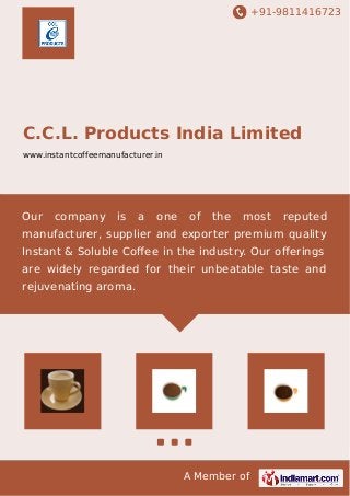 +91-9811416723
A Member of
C.C.L. Products India Limited
www.instantcoffeemanufacturer.in
Our company is a one of the most reputed
manufacturer, supplier and exporter premium quality
Instant & Soluble Coﬀee in the industry. Our oﬀerings
are widely regarded for their unbeatable taste and
rejuvenating aroma.
 