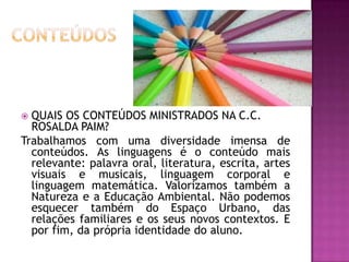 Ambiente limpo,  bem iluminado e agradável.ROTINA8:00   Entrada e Café da Manhã;8:30 Rodinha /Atividades em sala 10:40 Pátio / Bosque11:20 Banho / Higiene/ Almoço/ Escovação12:00 Repouso13:00 Atividade em Sala 14:00 Lanche14:20 Atividade Extraclasse (Projeto Segundo Tempo/ Ministério dos Esportes)15:20 Banho16:00 Jantar / Escovação16:30 /17:00 Saída