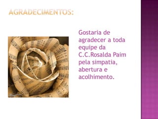 AGRADECIMENTOS:	Gostaria de agradecer a toda equipe da C.C.RosaldaPaim pela simpatia, abertura e acolhimento. 