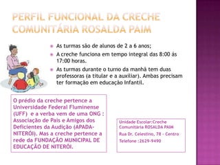 Perfil funcional da creche comunitária rosaldapaimAs turmas são de alunos de 2 a 6 anos;A creche funciona em tempo integral das 8:00 ás 17:00 horas.As turmas durante o turno da manhã tem duas professoras (a titular e a auxiliar). Ambas precisam ter formação em educação Infantil. O prédio da creche pertence a Universidade Federal Fluminense (UFF)  e a verba vem de uma ONG : Associação de Pais e Amigos dos Deficientes da Audição (APADA-NITERÓI). Mas a creche pertence a rede da FUNDAÇÃO MUNICIPAL DE EDUCAÇÃO DE NITERÓI.Unidade Escolar:Creche Comunitária ROSALDA PAIMRua Dr. Celestino, 78 – Centro Telefone :2629-9490 