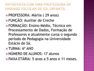 ENTREVISTA COM UMA PROFESSORA DE UNIDADE ESCOLAR DE ED. INFANTILPROFESSORA: Márlia ( 29 anos)FUNÇÃO: Auxiliar de CrecheFORMAÇÃO: Ensino Médio, Técnica em Processamento de Dados, Formação de Professores e atualmente cursa o segundo período de Pedagogia na Universidade Estácio de Sá.TURMA: 6º ANO NÚMERO DE ALUNOS: 17 alunosFAIXA ETÁRIA: 5 anos a 5 anos e 11 meses.