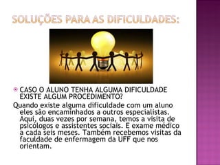 CASO O ALUNO TENHA ALGUMA DIFICULDADE EXISTE ALGUM PROCEDIMENTO? Quando existe alguma dificuldade com um aluno eles são encaminhados a outros especialistas. Aqui, duas vezes por semana, temos a visita de psicólogos e assistentes sociais. E exame médico a cada seis meses. Também recebemos visitas da faculdade de enfermagem da UFF que nos orientam. 