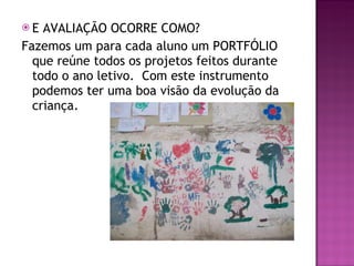 E AVALIAÇÃO OCORRE COMO? Fazemos um para cada aluno um PORTFÓLIO que reúne todos os projetos feitos durante todo o ano letivo.  Com este instrumento podemos ter uma boa visão da evolução da criança. 
