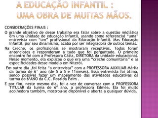 CONSIDERAÇÕES FINAIS : O grande objetivo de desse trabalho era falar sobre a questão midiática em uma unidade de educação infantil, usando como referencial “uma” entrevista com “um” profissional da Educação Infantil. Mas Educação Infantil, por seu dinamismo, acaba por ser integradora de outros temas. Na Creche, os profissionais se mostraram receptivos. Todos foram antenciosos e responderam a tudo que foi perguntado. O primeiro encontro foi com a Professora Cátia, DIRETORA da unidade educacional. Nesse momento, ela explicou o que era uma “creche comunitária” e as especificidades desse modelo em Niterói.  Em outro dia ,foi feita “a entrevista” com a PROFESSORA AUXILIAR Márlia da turma de 6° ano (de 5 a 5 e 11meses). Essa entrevista foi ótima, sendo possível fazer um mapeamento das atividades educativas da turma do 6ºANO da C.C. Rosalda Paim .  E por fim, neste mesmo dia, foi a vez de conversar com a PROFESSORA TITULAR da turma de 6º ano, a professora Edméa. Ela foi muito acolhedora também, mostrou-se disponível e aberta a qualquer dúvida.  