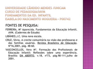 FONTES DE PESQUISA:  FERREIRA, Mª Aparecida. Fundamentos da Educação Infantil. AVM. (Cadernos de Estudo) LIBÂNEO,J.C. Uma nova escola.  CRUZ, Silvia. A creche comunitária na visão das professoras e das famílias usuárias.  Revista Brasileira de Educação . Nº16,2001, pág. 48-60. VASCONCELLOS, Vera Mª. Formação dos Profissionais de Educação Infantil: Reflexões sobre uma experiência. Brasília:  EM ABERTO , v.18, nº73, pág.98-111,julho de 2001. 