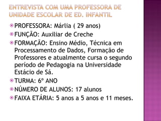 PROFESSORA: Márlia ( 29 anos) FUNÇÃO: Auxiliar de Creche FORMAÇÃO: Ensino Médio, Técnica em Processamento de Dados, Formação de Professores e atualmente cursa o segundo período de Pedagogia na Universidade Estácio de Sá. TURMA: 6º ANO  NÚMERO DE ALUNOS: 17 alunos FAIXA ETÁRIA: 5 anos a 5 anos e 11 meses. 