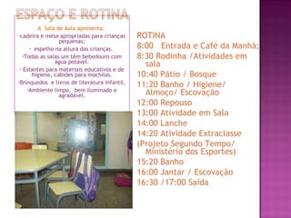 A  Sala de Aula apresenta:  cadeira e mesa apropriadas para crianças pequenas; espelho na altura das crianças.  Todas as salas um têm bebedouro com água potável. Estantes para materiais educativos e de higiene, cabides para mochilas. Brinquedos  e livros de literatura infantil. Ambiente limpo,  bem iluminado e agradável. ROTINA 8:00  Entrada e Café da Manhã; 8:30 Rodinha /Atividades em sala  10:40 Pátio / Bosque 11:20 Banho / Higiene/ Almoço/ Escovação 12:00 Repouso 13:00 Atividade em Sala  14:00 Lanche 14:20 Atividade Extraclasse  (Projeto Segundo Tempo/ Ministério dos Esportes) 15:20 Banho 16:00 Jantar / Escovação 16:30 /17:00 Saída 