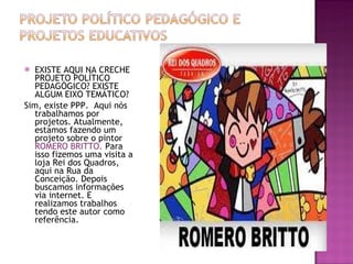 EXISTE AQUI NA CRECHE PROJETO POLÍTICO PEDAGÓGICO? EXISTE ALGUM EIXO TEMÁTICO? Sim, existe PPP.  Aqui nós trabalhamos por projetos. Atualmente, estamos fazendo um projeto sobre o pintor  ROMERO BRITTO.  Para isso fizemos uma visita a loja Rei dos Quadros, aqui na Rua da Conceição. Depois buscamos informações via internet. E realizamos trabalhos tendo este autor como referência. 