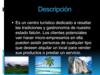 DescripciónEs un centro turístico dedicado a resaltar las tradiciones y gastronomía de nuestro estado falcón. Los clientes potenciales van hacer micro-empresarios en ella pueden asistir personas de cualquier tipo que deseen alquilar un local para vender sus productos o prestar un servicio. 