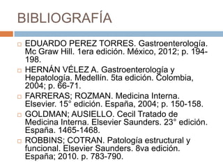 BIBLIOGRAFÍA










EDUARDO PEREZ TORRES. Gastroenterología.
Mc Graw Hill. 1era edición. México, 2012; p. 194198.
HERNÁN VÉLEZ A. Gastroenterología y
Hepatología. Medellín. 5ta edición. Colombia,
2004; p. 66-71.
FARRERAS; ROZMAN. Medicina Interna.
Elsevier. 15° edición. España, 2004; p. 150-158.
GOLDMAN; AUSIELLO. Cecil Tratado de
Medicina Interna. Elsevier Saunders. 23° edición.
España. 1465-1468.
ROBBINS; COTRAN. Patología estructural y
funcional. Elsevier Saunders. 8va edición.
España; 2010. p. 783-790.

 