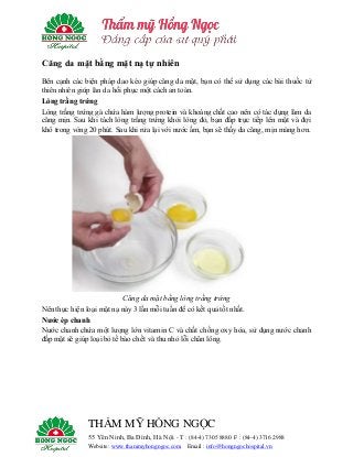 THẨM MỸ HỒNG NGỌC
55 Yên Ninh, Ba Đình, Hà Nội - T : (84-4) 7305 8880 F : (84-4) 3716 2988
Website: www.thammyhongngoc.com Email : info@hongngochospital.vn
Căng da mặt bằng mặt nạ tự nhiên
Bên cạnh các biện pháp dao kéo giúp căng da mặt, bạn có thể sử dụng các bài thuốc từ
thiên nhiên giúp làn da hồi phục một cách an toàn.
Lòng trắng trứng
Lòng trắng trứng gà chứa hàm lượng protein và khoáng chất cao nên có tác dụng làm da
căng mịn. Sau khi tách lòng trắng trứng khỏi lòng đỏ, bạn đắp trực tiếp lên mặt và đợi
khô trong vòng 20 phút. Sau khi rửa lại với nước ấm, bạn sẽ thấy da căng, mịn màng hơn.
Căng da mặt bằng lòng trắng trứng
Nên thực hiện loại mặt nạ này 3 lần mỗi tuần để có kết quả tốt nhất.
Nước ép chanh
Nước chanh chứa một lượng lớn vitamin C và chất chống oxy hóa, sử dụng nước chanh
đắp mặt sẽ giúp loại bỏ tế bào chết và thu nhỏ lỗi chân lông.
 