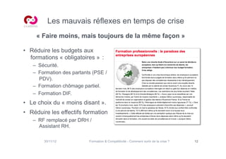 Les mauvais réflexes en temps de crise
     « Faire moins, mais toujours de la même façon »

•  Réduire les budgets aux
   formations « obligatoires » :
   –  Sécurité.
   –  Formation des partants (PSE /
      PDV).
   –  Formation chômage partiel.
   –  Formation DIF.
•  Le choix du « moins disant ».
•  Réduire les effectifs formation
   –  RF remplacé par DRH /
      Assistant RH.

        30/11/12           Formation  Compétitivité - Comment sortir de la crise ?   12
 