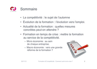 Sommaire

•  La compétitivité : le sujet de l’automne
•  Évolution de la formation : l’évolution vers l’emploi.
•  Actualité de la formation : quelles mesures
   concrètes peut-on attendre ?
•  Formation en temps de crise : mettre la formation
   au service de la compétitivité.
     –  Micro économie : au sein
        de chaque entreprise.
     –  Macro économie : vers une grande
        réforme de la formation ?



30/11/12         Formation & Compétitivité - Comment sortir de la crise ?   2
 