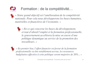 Formation : de la compétitivité…
« Notre grand objectif est l’amélioration de la compétitivité
nationale. Pour cela nous développerons les bases humaines,
matérielles et ﬁnancières de l’économie. »	


       « En ce qui concerne les bases du développement, 
       et tout d’abord l’emploi et la formation professionnelle,
       le gouvernement accélèrera la mise en œuvre d’une
       politique dynamique au service de la promotion des
       travailleurs. »	


« En premier lieu, l’effort ﬁnancier en faveur de la formation
professionnelle va être notablement accrue, les ressources
budgétaires affectées à cette politique seront majorées de 20%... »	

   30/11/12           Formation  Compétitivité - Comment sortir de la crise ?   4
 