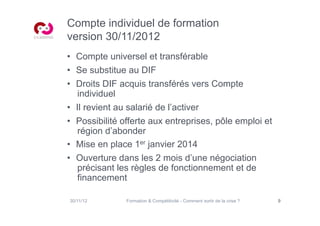 Compte individuel de formation
version 30/11/2012
•  Compte universel et transférable
•  Se substitue au DIF
•  Droits DIF acquis transférés vers Compte
    individuel
•  Il revient au salarié de l’activer
•  Possibilité offerte aux entreprises, pôle emploi et
    région d’abonder
•  Mise en place 1er janvier 2014
•  Ouverture dans les 2 mois d’une négociation
    précisant les règles de fonctionnement et de
    financement

30/11/12       Formation  Compétitivité - Comment sortir de la crise ?   9
 