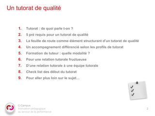 Un tutorat de qualité


    1.    Tutorat : de quoi parle t-on ?
    2.    5 pré requis pour un tutorat de qualité
    3.    La feuille de route comme élément structurant d’un tutorat de qualité
    4.    Un accompagnement différencié selon les profils de tutorat
    5.    Formation de tuteur : quelle modalité ?
    6.    Pour une relation tutorale fructueuse
    7.    D’une relation tutorale à une équipe tutorale
    8.    Check list des début du tutorat
    9.    Pour aller plus loin sur le sujet…




    C-Campus
    Innovation pédagogique                                                        2
    au service de la performance
 