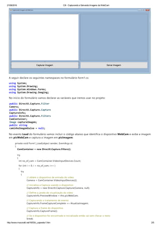 21/08/2016 C# ­ Capturando e Salvando Imagens da WebCam
http://www.macoratti.net/16/03/c_capwebc1.htm 2/5
A seguir declare os seguintes namespaces no formulário form1.cs:
No início do formulário vamos declarar as variáveis que iremos usar no projeto:
No evento Load do formulário vamos incluir o código abaixo que identifica o dispositivo WebCam e exibe a imagem
em picWebCam e captura a imagem em picImagem:
private void Form1_Load﴾object sender, EventArgs e﴿
{
CamContainer = new DirectX.Capture.Filters﴾﴿;
try
{
int no_of_cam = CamContainer.VideoInputDevices.Count;
for ﴾int i = 0; i < no_of_cam; i++ ﴿
{
try
{
// obtém o dispositivo de entrada do vídeo
Camera = CamContainer.VideoInputDevices[i];
// inicializa a Captura usando o dispositivo
CaptureInfo = new DirectX.Capture.Capture﴾Camera, null﴿;
// Define a janela de visualização do vídeo
CaptureInfo.PreviewWindow = this.picWebCam;
// Capturando o tratamento de evento
CaptureInfo.FrameCaptureComplete += AtualizaImagem;
// Captura o frame do dispositivo
CaptureInfo.CaptureFrame﴾﴿;
// Se o dispositivo foi encontrado e inicializado então sai sem checar o resto
break;
 
