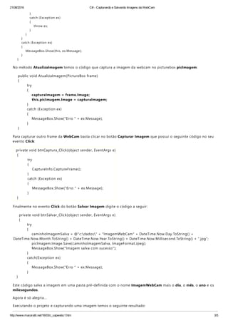 21/08/2016 C# ­ Capturando e Salvando Imagens da WebCam
http://www.macoratti.net/16/03/c_capwebc1.htm 3/5
}
catch ﴾Exception ex﴿
{
throw ex;
}
}
}
catch ﴾Exception ex﴿
{
MessageBox.Show﴾this, ex.Message﴿;
}
}
No método AtualizaImagem temos o código que captura a imagem da webcam no picturebox picImagem:
public void AtualizaImagem﴾PictureBox frame﴿
{
try
{
capturaImagem = frame.Image;
this.picImagem.Image = capturaImagem;
}
catch ﴾Exception ex﴿
{
MessageBox.Show﴾"Erro " + ex.Message﴿;
}
}
Para capturar outro frame da WebCam basta clicar no botão Capturar Imagem que possui o seguinte código no seu
evento Click:
private void btnCaptura_Click﴾object sender, EventArgs e﴿
{
try
{
CaptureInfo.CaptureFrame﴾﴿;
}
catch ﴾Exception ex﴿
{
MessageBox.Show﴾"Erro " + ex.Message﴿;
}
}
Finalmente no evento Click do botão Salvar Imagem digite o código a seguir:
private void btnSalvar_Click﴾object sender, EventArgs e﴿
{
try
{
caminhoImagemSalva = @"c:dados" + "ImagemWebCam" + DateTime.Now.Day.ToString﴾﴿ +
DateTime.Now.Month.ToString﴾﴿ + DateTime.Now.Year.ToString﴾﴿ + DateTime.Now.Millisecond.ToString﴾﴿ + ".jpg";
picImagem.Image.Save﴾caminhoImagemSalva, ImageFormat.Jpeg﴿;
MessageBox.Show﴾"Imagem salva com sucesso"﴿;
}
catch﴾Exception ex﴿
{
MessageBox.Show﴾"Erro " + ex.Message﴿;
}
}
Este código salva a imagem em uma pasta pré‐definida com o nome ImagemWebCam mais o dia, o mês, o ano e os
milesegundos.
Agora é só alegria...
Executando o projeto e capturando uma imagem temos o seguinte resultado:
 