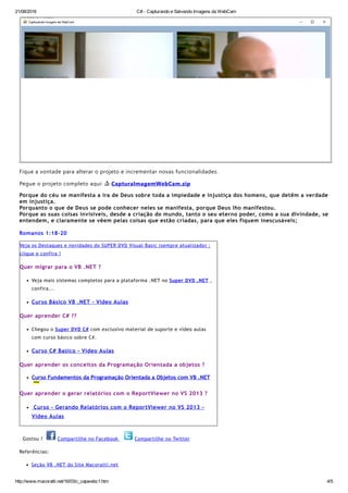 21/08/2016 C# ­ Capturando e Salvando Imagens da WebCam
http://www.macoratti.net/16/03/c_capwebc1.htm 4/5
Fique a vontade para alterar o projeto e incrementar novas funcionalidades.
Pegue o projeto completo aqui:  CapturaImagemWebCam.zip
Porque do céu se manifesta a ira de Deus sobre toda a impiedade e injustiça dos homens, que detêm a verdade
em injustiça.
Porquanto o que de Deus se pode conhecer neles se manifesta, porque Deus lho manifestou.
Porque as suas coisas invisíveis, desde a criação do mundo, tanto o seu eterno poder, como a sua divindade, se
entendem, e claramente se vêem pelas coisas que estão criadas, para que eles fiquem inescusáveis;
Romanos 1:18‐20
Veja os Destaques e novidades do SUPER DVD Visual Basic (sempre atualizado) :
clique e confira !
Quer migrar para o VB .NET ?
Veja mais sistemas completos para a plataforma .NET no Super DVD .NET ,
confira...
Curso Básico VB .NET ‐ Vídeo Aulas
Quer aprender C# ??
Chegou o Super DVD C# com exclusivo material de suporte e vídeo aulas
com curso básico sobre C#.
Curso C# Basico ‐ Video Aulas
Quer aprender os conceitos da Programação Orientada a objetos ?
Curso Fundamentos da Programação Orientada a Objetos com VB .NET
Quer aprender o gerar relatórios com o ReportViewer no VS 2013 ?
 Curso ‐ Gerando Relatórios com o ReportViewer no VS 2013 ‐
Vídeo Aulas
  Gostou ?   Compartilhe no Facebook   Compartilhe no Twitter
Referências:
Seção VB .NET do Site Macoratti.net
 