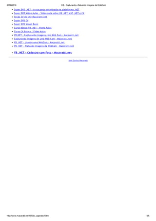 21/08/2016 C# ­ Capturando e Salvando Imagens da WebCam
http://www.macoratti.net/16/03/c_capwebc1.htm 5/5
Super DVD .NET ‐ A sua porta de entrada na plataforma .NET
Super DVD Vídeo Aulas ‐ Vídeo Aula sobre VB .NET, ASP .NET e C#
Seção C# do site Macoratti.net
Super DVD C#
Super DVD Visual Basic
Curso Básico VB .NET ‐ Vídeo Aulas
Curso C# Básico ‐ Vídeo Aulas
VB.NET ‐ Capturando imagens com Web Cam ‐ Macoratti.net
Capturando imagens de uma Web Cam ‐ Macoratti.net
VB .NET ‐ Usando uma WebCam ‐ Macoratti.net
VB .NET ‐ Tratando imagens da WebCam ‐ Macoratti.net
VB .NET ‐ Cadastro com Foto ‐ Macoratti.net
José Carlos Macoratti
 