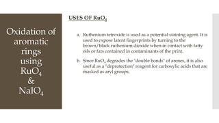 Oxidation of
aromatic
rings
using
RuO4
&
NaIO4
USES OF RuO4
a. Ruthenium tetroxide is used as a potential staining agent. It is
used to expose latent fingerprints by turning to the
brown/black ruthenium dioxide when in contact with fatty
oils or fats contained in contaminants of the print.
b. Since RuO4 degrades the "double bonds" of arenes, it is also
useful as a "deprotection" reagent for carboxylic acids that are
masked as aryl groups.
 