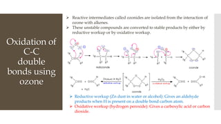 Oxidation of
C-C
double
bonds using
ozone
 Reductive workup (Zn dust in water or alcohol): Gives an aldehyde
products when H is present on a double bond carbon atom.
 Oxidative workup (hydrogen peroxide): Gives a carboxylic acid or carbon
dioxide.
 Reactive intermediates called ozonides are isolated from the interaction of
ozone with alkenes.
 These unstable compounds are converted to stable products by either by
reductive workup or by oxidative workup.
 