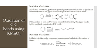 Oxidation of
C-C
bonds using
KMnO4
Oxidation of Alkenes:
Under mild conditions, potassium permanganate converts alkenes to glycols. It
can further oxidize the glycol with cleavage of the carbon-carbon bond.
With addition of heat and/or more concentrated KMnO4, the glycol can be
further oxidized, cleaving the C-C bond.
Oxidation of Alkynes:
Oxidation of alkynes by potassium permanganate leads to the formation of
diones.
 